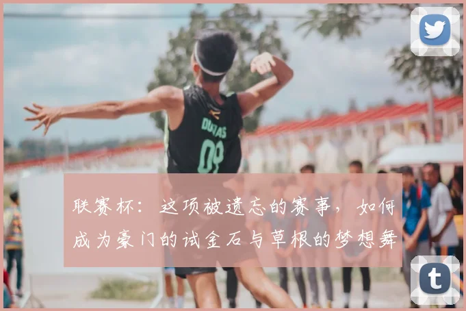 联赛杯:这项被遗忘的赛事,如何成为豪门的试金石与草根的梦想舞台?