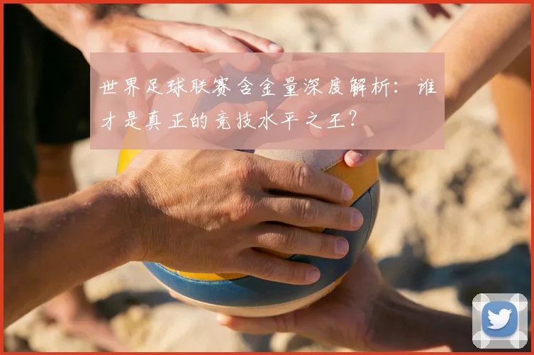 世界足球联赛含金量深度解析:谁才是真正的竞技水平之王?