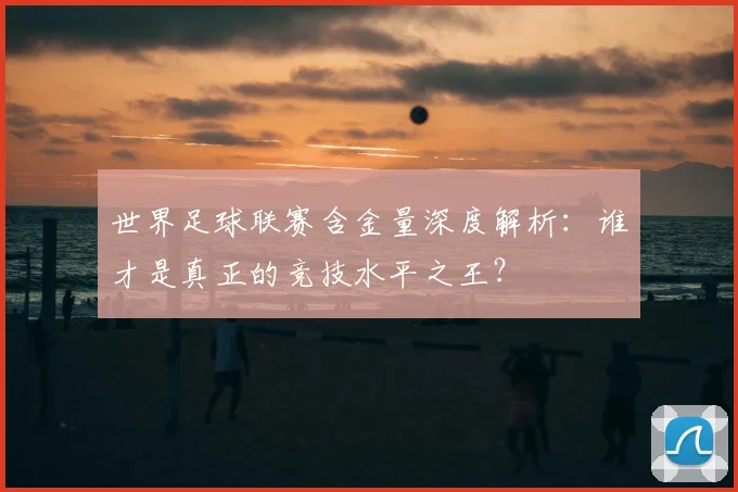 世界足球联赛含金量深度解析：谁才是真正的竞技水平之王？