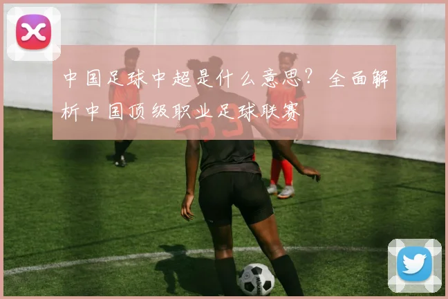 中国足球中超是什么意思？全面解析中国顶级职业足球联赛