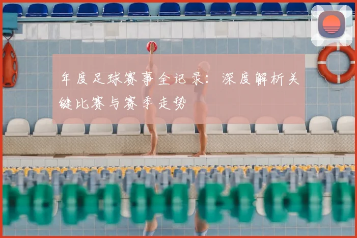 年度足球赛事全记录：深度解析关键比赛与赛季走势