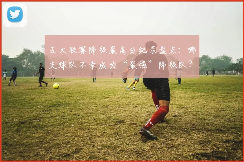 五大联赛降级最高分纪录盘点:哪支球队不幸成为“最强”降级队?