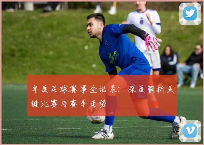 年度足球赛事全记录:深度解析关键比赛与赛季走势
