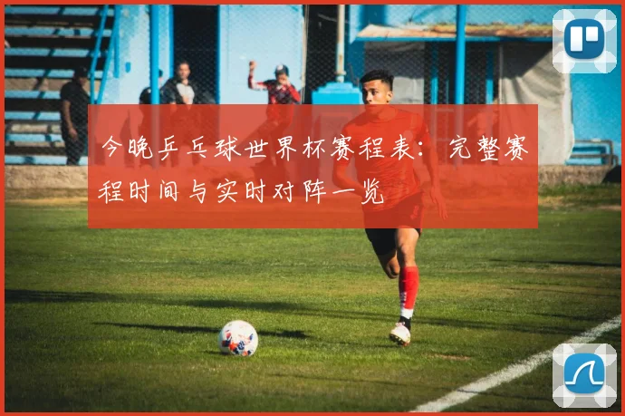 今晚乒乓球世界杯赛程表：完整赛程时间与实时对阵一览